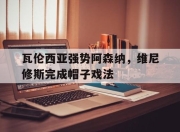 九游体育APP下载-包含瓦伦西亚强势阿森纳，维尼修斯完成帽子戏法的词条